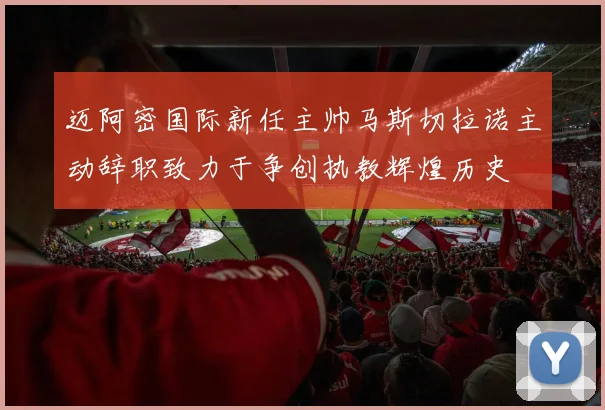 迈阿密国际新任主帅马斯切拉诺主动辞职致力于争创执教辉煌历史