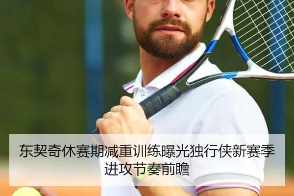 东契奇休赛期减重训练曝光独行侠新赛季进攻节奏前瞻